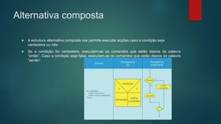 Alternativa composta
 A estrutura alternativa composta nos permite executar acções caso a condição seja
verdadeira ou não.
 Se a condição for verdadeira, executam-se os comandos que estão depois da palavra
“então”. Caso a condição seja falsa, executam-se os comandos que estão depois da palavra
“senão”.
 