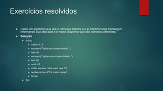 Exercícios resolvidos
 Fazer um algoritmo que leia 2 números inteiros A e B. Imprimir uma mensagem
informando qual dos dois e o maior. Suponha que são números diferentes.
 Solução
 início
 inteiro: A, B
 escreva (“Digite um número inteiro: ”)
 leia (A)
 escreva (“Digite outro número inteiro: ”)
 leia (B)
 se A > B
 então escreva (“A é maior que B”)
 senão escreva (“B é maior que A”)
 fim se
 fim
 