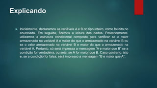 Explicando
 Inicialmente, declaramos as variáveis A e B do tipo inteiro, como foi dito no
enunciado. Em seguida, fizemos a leitura dos dados. Posteriormente,
utilizamos a estrutura condicional composta para verificar se o valor
armazenado na variável A e maior do que o armazenado na variável B ou
se o valor armazenado na variável B e maior do que o armazenado na
variável A. Portanto, só será impressa a mensagem “A e maior que B” se a
condição for verdadeira, ou seja, se A for maior que B. Caso contrario, isto
e, se a condição for falsa, será impresso a mensagem “B e maior que A”.
 