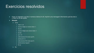 Exercícios resolvidos
 Fazer um algoritmo que leia 2 números inteiros A e B. Imprimir uma mensagem informando qual dos dois e
o maior ou se são iguais.
 Solução
 início
 inteiro: A, B
 escreva (“Digite um número inteiro: ”)
 leia (A)
 escreva (“Digite outro número inteiro: ”)
 leia (B)
 se A > B
 então escreva (“A é maior que B”)
 senão se B > A
 então escreva (“B é maior que A”)
 senão escreva (“Iguais”)
 fim se
 fim
 