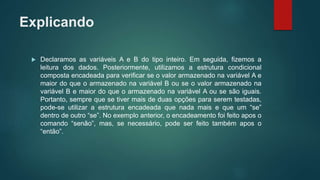 Explicando
 Declaramos as variáveis A e B do tipo inteiro. Em seguida, fizemos a
leitura dos dados. Posteriormente, utilizamos a estrutura condicional
composta encadeada para verificar se o valor armazenado na variável A e
maior do que o armazenado na variável B ou se o valor armazenado na
variável B e maior do que o armazenado na variável A ou se são iguais.
Portanto, sempre que se tiver mais de duas opções para serem testadas,
pode-se utilizar a estrutura encadeada que nada mais e que um “se”
dentro de outro “se”. No exemplo anterior, o encadeamento foi feito apos o
comando “senão”, mas, se necessário, pode ser feito também apos o
“então”.
 