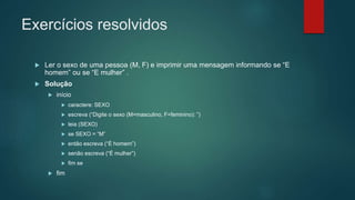Exercícios resolvidos
 Ler o sexo de uma pessoa (M, F) e imprimir uma mensagem informando se “E
homem” ou se “E mulher” .
 Solução
 início
 caractere: SEXO
 escreva (“Digite o sexo (M=masculino, F=feminino): ”)
 leia (SEXO)
 se SEXO = “M”
 então escreva (“É homem”)
 senão escreva (“É mulher”)
 fim se
 fim
 