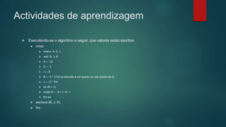 Actividades de aprendizagem
 Executando-se o algoritmo a seguir, que valores serao escritos:
 início
 inteiro: A, C, I
 real: B, J, K
 A ← 32
 C ← 2
 I ← 5
 B ← A ^ (1/5) {a elevado a um quinto ou raiz quinta de a}
 J ← C * 3/4
 se (B > J)
 então K ← A + I / A - I
 fim se
 escreva (B, J, K)
 fim
 