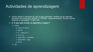 Actividades de aprendizagem
 Sendo dadas 2 variaveis (A e B) do tipo caractere, verificar se as mesmas
possuem os conteudos “AGUA” e “TERRA”, respectivamente. Se isto ocorrer,
imprimir a mensagem “TUDO OK”.
 6. O que esta errado no algoritmo a seguir?
 início
 inteiro: N, PAR, X
 leia (N)
 X ← resto (N, 2)
 se (X = 0)
 então PAR ← verdadeiro
 senão PAR ← falso
 fim se
 fim
 