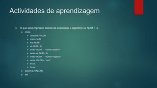 Actividades de aprendizagem
 O que será impresso depois de executado o algoritmo se NUM = -3.
 início
 caractere: VALOR
 inteiro: NUM
 leia (NUM)
 se (NUM > 0)
 então VALOR ← “número positivo”
 senão se (NUM < 0)
 então VALOR ← “número negativo”
 senão VALOR ← “zero”
 fim se
 fim se
 escreva (VALOR)
 fim
 