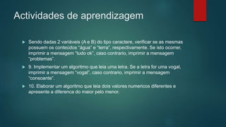 Actividades de aprendizagem
 Sendo dadas 2 variáveis (A e B) do tipo caractere, verificar se as mesmas
possuem os conteúdos “água” e “terra”, respectivamente. Se isto ocorrer,
imprimir a mensagem “tudo ok”, caso contrario, imprimir a mensagem
“problemas”.
 9. Implementar um algoritmo que leia uma letra. Se a letra for uma vogal,
imprimir a mensagem “vogal”, caso contrario, imprimir a mensagem
“consoante”.
 10. Elaborar um algoritmo que leia dois valores numericos diferentes e
apresente a diferenca do maior pelo menor.
 