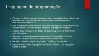 Linguagem de programação
 Para que os dados sejam processados, há a necessidade de se utilizar uma
linguagem de programação, pois os computadores não executam
directamente os algoritmos
 Eles precisam ser transformados para uma linguagem de programação que,
posteriormente, serão traduzidos para uma linguagem de máquina
 Através desta linguagem, os dados e programas podem ser entendidos
pelo computador
 Uma das primeiras dessas linguagens de programação foi a Fortran,
adequada para problemas de natureza técnica e científica
 Na área comercial, surgiu a linguagem Cobol logo em seguida
 Depois vieram outras linguagens como Basic, Pascal, C, as linguagens
visuais e outras
 