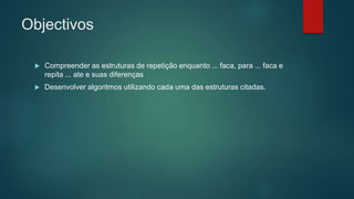 Objectivos
 Compreender as estruturas de repetição enquanto ... faca, para ... faca e
repita ... ate e suas diferenças
 Desenvolver algoritmos utilizando cada uma das estruturas citadas.
 