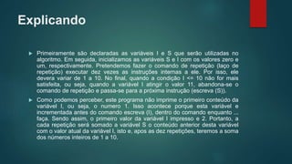 Explicando
 Primeiramente são declaradas as variáveis I e S que serão utilizadas no
algoritmo. Em seguida, inicializamos as variáveis S e I com os valores zero e
um, respectivamente. Pretendemos fazer o comando de repetição (laço de
repetição) executar dez vezes as instruções internas a ele. Por isso, ele
devera variar de 1 a 10. No final, quando a condição I <= 10 não for mais
satisfeita, ou seja, quando a variável I atingir o valor 11, abandona-se o
comando de repetição e passa-se para a próxima instrução (escreva (S)).
 Como podemos perceber, este programa não imprime o primeiro conteúdo da
variável I, ou seja, o numero 1. Isso acontece porque esta variável e
incrementada antes do comando escreva (I), dentro do comando enquanto ...
faça. Sendo assim, o primeiro valor da variável I impresso e 2. Portanto, a
cada repetição será somado a variável S o conteúdo anterior desta variável
com o valor atual da variável I, isto e, apos as dez repetições, teremos a soma
dos números inteiros de 1 a 10.
 