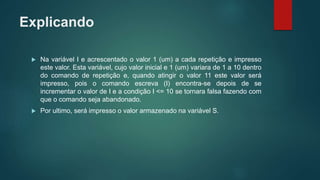 Explicando
 Na variável I e acrescentado o valor 1 (um) a cada repetição e impresso
este valor. Esta variável, cujo valor inicial e 1 (um) variara de 1 a 10 dentro
do comando de repetição e, quando atingir o valor 11 este valor será
impresso, pois o comando escreva (I) encontra-se depois de se
incrementar o valor de I e a condição I <= 10 se tornara falsa fazendo com
que o comando seja abandonado.
 Por ultimo, será impresso o valor armazenado na variável S.
 