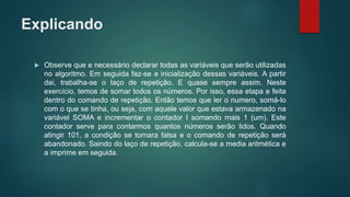 Explicando
 Observe que e necessário declarar todas as variáveis que serão utilizadas
no algoritmo. Em seguida faz-se a inicialização dessas variáveis. A partir
dai, trabalha-se o laço de repetição. E quase sempre assim. Neste
exercício, temos de somar todos os números. Por isso, essa etapa e feita
dentro do comando de repetição. Então temos que ler o numero, somá-lo
com o que se tinha, ou seja, com aquele valor que estava armazenado na
variável SOMA e incrementar o contador I somando mais 1 (um). Este
contador serve para contarmos quantos números serão lidos. Quando
atingir 101, a condição se tornara falsa e o comando de repetição será
abandonado. Saindo do laço de repetição, calcula-se a media aritmética e
a imprime em seguida.
 
