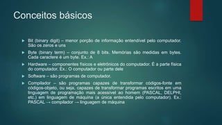 Conceitos básicos
 Bit (binary digit) – menor porção de informação entendível pelo computador.
São os zeros e uns
 Byte (binary term) – conjunto de 8 bits. Memórias são medidas em bytes.
Cada caractere é um byte. Ex.: A
 Hardware – componentes físicos e eletrônicos do computador. É a parte física
do computador. Ex.: O computador ou parte dele
 Software – são programas de computador.
 Compilador – são programas capazes de transformar códigos-fonte em
códigos-objeto, ou seja, capazes de transformar programas escritos em uma
linguagem de programação mais acessível ao homem (PASCAL, DELPHI,
etc.) em linguagem de máquina (a única entendida pelo computador). Ex.:
PASCAL → compilador → linguagem de máquina
 