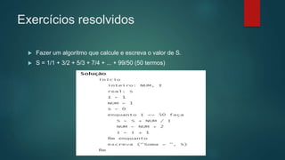 Exercícios resolvidos
 Fazer um algoritmo que calcule e escreva o valor de S.
 S = 1/1 + 3/2 + 5/3 + 7/4 + ... + 99/50 (50 termos)
 