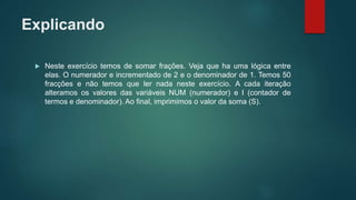 Explicando
 Neste exercício temos de somar frações. Veja que ha uma lógica entre
elas. O numerador e incrementado de 2 e o denominador de 1. Temos 50
fracções e não temos que ler nada neste exercício. A cada iteração
alteramos os valores das variáveis NUM (numerador) e I (contador de
termos e denominador). Ao final, imprimimos o valor da soma (S).
 