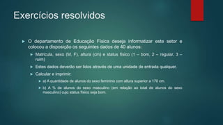 Exercícios resolvidos
 O departamento de Educação Física deseja informatizar este setor e
colocou a disposição os seguintes dados de 40 alunos:
 Matricula, sexo (M, F), altura (cm) e status físico (1 – bom, 2 – regular, 3 –
ruim)
 Estes dados deverão ser lidos através de uma unidade de entrada qualquer.
 Calcular e imprimir:
 a) A quantidade de alunos do sexo feminino com altura superior a 170 cm.
 b) A % de alunos do sexo masculino (em relação ao total de alunos do sexo
masculino) cujo status físico seja bom.
 