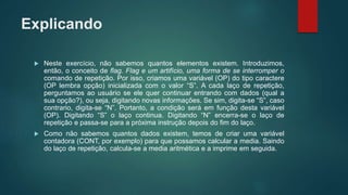 Explicando
 Neste exercício, não sabemos quantos elementos existem. Introduzimos,
então, o conceito de flag. Flag e um artifício, uma forma de se interromper o
comando de repetição. Por isso, criamos uma variável (OP) do tipo caractere
(OP lembra opção) inicializada com o valor “S”. A cada laço de repetição,
perguntamos ao usuário se ele quer continuar entrando com dados (qual a
sua opção?), ou seja, digitando novas informações. Se sim, digita-se “S”, caso
contrario, digita-se “N”. Portanto, a condição será em função desta variável
(OP). Digitando “S” o laço continua. Digitando “N” encerra-se o laço de
repetição e passa-se para a próxima instrução depois do fim do laço.
 Como não sabemos quantos dados existem, temos de criar uma variável
contadora (CONT, por exemplo) para que possamos calcular a media. Saindo
do laço de repetição, calcula-se a media aritmética e a imprime em seguida.
 