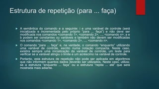 Estrutura de repetição (para ... faça)
 A semântica do comando e a seguinte: i e uma variável de controle (será
inicializada e incrementada pelo próprio “para ... faça”) e não deve ser
modificada nos comandos <comando 1>, <comando 2>, ..., <comando n>; a e
b podem ser constantes ou variáveis e também não devem ser modificadas
nos comandos <comando 1>, <comando 2>, ..., <comando n>.
 O comando “para ... faça” e, na verdade, o comando “enquanto” utilizando
uma variável de controle, escrito numa notação compacta. Neste caso,
existira sempre uma inicialização da variável de controle, um teste para
verificar se a variável atingiu o limite e um acréscimo na variável de controle.
 Portanto, esta estrutura de repetição não pode ser aplicada em algoritmos
que não informem quantos dados deverão ser utilizados. Neste caso, utiliza-
se a estrutura “enquanto ... faça” ou a estrutura “repita ... até” que será
mostrada mais adiante.
 