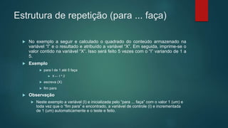Estrutura de repetição (para ... faça)
 No exemplo a seguir e calculado o quadrado do conteúdo armazenado na
variável “I” e o resultado e atribuído a variável “X”. Em seguida, imprime-se o
valor contido na variável “X”. Isso será feito 5 vezes com o “I” variando de 1 a
5.
 Exemplo
 para I de 1 até 5 faça
 X ← I ^ 2
 escreva (X)
 fim para
 Observação
 Neste exemplo a variável (I) e inicializada pelo “para ... faça” com o valor 1 (um) e
toda vez que o “fim para” e encontrado, a variável de controle (I) e incrementada
de 1 (um) automaticamente e o teste e feito.
 