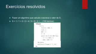 Exercícios resolvidos
 Fazer um algoritmo que calcule e escreva o valor de S.
 S = 1 / 1 + 2 / 2 + 4 / 3 + 8 / 4 + ... (100 termos)
 
