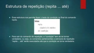 Estrutura de repetição (repita ... até)
 Essa estrutura nos permite fazer o teste da condição no final do comando
repita.
 Para sair do comando de repetição, a “condição” tem de se tornar
verdadeira, ou seja, os comandos pertencentes a estrutura de repetição
“repita ... até” serão executados ate que a condição se torne verdadeira.
 