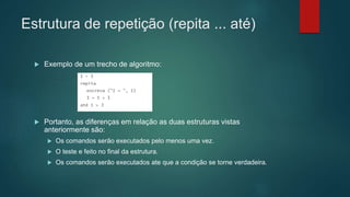 Estrutura de repetição (repita ... até)
 Exemplo de um trecho de algoritmo:
 Portanto, as diferenças em relação as duas estruturas vistas
anteriormente são:
 Os comandos serão executados pelo menos uma vez.
 O teste e feito no final da estrutura.
 Os comandos serão executados ate que a condição se torne verdadeira.
 