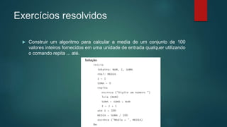 Exercícios resolvidos
 Construir um algoritmo para calcular a media de um conjunto de 100
valores inteiros fornecidos em uma unidade de entrada qualquer utilizando
o comando repita ... até.
 