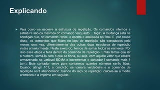 Explicando
 Veja como se escreve a estrutura de repetição. Os comandos internos a
estrutura são os mesmos do comando “enquanto ... faça”. A mudança esta na
condição que, no comando repita, e escrita e analisada no final. E, por causa
disso, os comandos que ficam no laço de repetição são executados pelo
menos uma vez, diferentemente das outras duas estruturas de repetição
vistas anteriormente. Neste exercício, temos de somar todos os números. Por
isso essa etapa e feita dentro do comando de repetição. Então temos que ler
o numero, somá-lo com o que se tinha, ou seja, com aquele valor que estava
armazenado na variável SOMA e incrementar o contador I somando mais 1
(um). Este contador serve para contarmos quantos números serão lidos.
Quando atingir 101, a condição se tornara verdadeira e o comando de
repetição será abandonado. Saindo do laço de repetição, calcula-se a media
aritmética e a imprime em seguida.
 