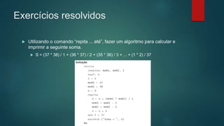 Exercícios resolvidos
 Utilizando o comando “repita ... até”, fazer um algoritmo para calcular e
imprimir a seguinte soma.
 S = (37 * 38) / 1 + (36 * 37) / 2 + (35 * 36) / 3 + ... + (1 * 2) / 37
 