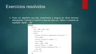 Exercícios resolvidos
 Fazer um algoritmo que leia comprimento e largura de vários terrenos
retangulares. Calcular e imprimir a área de cada um. Utilize o comando de
repetição “repita ... até”
 