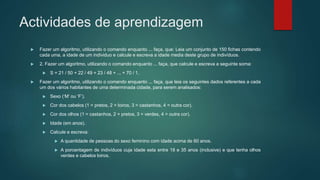 Actividades de aprendizagem
 Fazer um algoritmo, utilizando o comando enquanto ... faça, que: Leia um conjunto de 150 fichas contendo
cada uma, a idade de um individuo e calcule e escreva a idade media deste grupo de indivíduos.
 2. Fazer um algoritmo, utilizando o comando enquanto ... faça, que calcule e escreva a seguinte soma:
 S = 21 / 50 + 22 / 49 + 23 / 48 + ... + 70 / 1.
 Fazer um algoritmo, utilizando o comando enquanto ... faça, que leia os seguintes dados referentes a cada
um dos vários habitantes de uma determinada cidade, para serem analisados:
 Sexo (‘M’ ou ‘F’).
 Cor dos cabelos (1 = pretos, 2 = loiros, 3 = castanhos, 4 = outra cor).
 Cor dos olhos (1 = castanhos, 2 = pretos, 3 = verdes, 4 = outra cor).
 Idade (em anos).
 Calcule e escreva:
 A quantidade de pessoas do sexo feminino com idade acima de 60 anos.
 A porcentagem de indivíduos cuja idade esta entre 18 e 35 anos (inclusive) e que tenha olhos
verdes e cabelos loiros.
 
