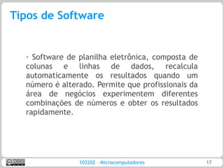 Tipos de Software


  ➢ Software de planilha eletrônica, composta de
  colunas e linhas de dados, recalcula
  automaticamente os resultados quando um
  número é alterado. Permite que profissionais da
  área de negócios experimentem diferentes
  combinações de números e obter os resultados
  rapidamente.




                103202 – Microcomputadores          17
 