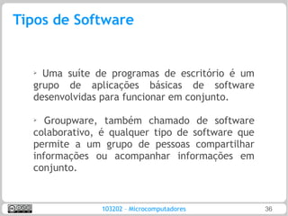 Tipos de Software


  ➢ Uma suíte de programas de escritório é um
  grupo de aplicações básicas de software
  desenvolvidas para funcionar em conjunto.

  ➢
     Groupware, também chamado de software
  colaborativo, é qualquer tipo de software que
  permite a um grupo de pessoas compartilhar
  informações ou acompanhar informações em
  conjunto.


               103202 – Microcomputadores         36
 