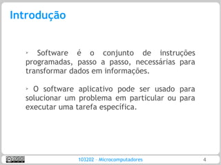 Introdução


  ➢  Software é o conjunto de instruções
  programadas, passo a passo, necessárias para
  transformar dados em informações.

  ➢
    O software aplicativo pode ser usado para
  solucionar um problema em particular ou para
  executar uma tarefa específica.




               103202 – Microcomputadores        4
 
