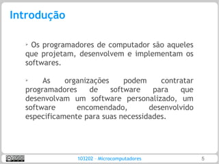 Introdução

  ➢
    Os programadores de computador são aqueles
  que projetam, desenvolvem e implementam os
  softwares.

  ➢
       As    organizações     podem    contratar
  programadores     de    software   para   que
  desenvolvam um software personalizado, um
  software      encomendado,        desenvolvido
  especificamente para suas necessidades.




                103202 – Microcomputadores         5
 