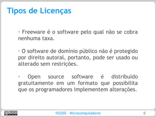 Tipos de Licenças

  ➢
   Freeware é o software pelo qual não se cobra
  nenhuma taxa.

  ➢
   O software de domínio público não é protegido
  por direito autoral, portanto, pode ser usado ou
  alterado sem restrições.

  ➢   Open source software é distribuído
  gratuitamente em um formato que possibilita
  que os programadores implementem alterações.



                103202 – Microcomputadores           6
 
