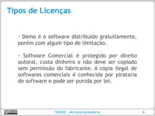Tipos de Licenças


  ➢
   Demo é o software distribuído gratuitamente,
  porém com algum tipo de limitação.

  ➢
    Software Comercial é protegido por direito
  autoral, custa dinheiro e não deve ser copiado
  sem permissão do fabricante. A cópia ilegal de
  softwares comerciais é conhecida por pirataria
  de software e pode ser punida por lei.




                103202 – Microcomputadores         8
 