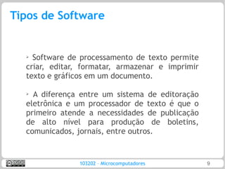 Tipos de Software


  ➢ Software de processamento de texto permite
  criar, editar, formatar, armazenar e imprimir
  texto e gráficos em um documento.

  ➢
    A diferença entre um sistema de editoração
  eletrônica e um processador de texto é que o
  primeiro atende a necessidades de publicação
  de alto nível para produção de boletins,
  comunicados, jornais, entre outros.


               103202 – Microcomputadores         9
 