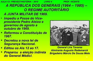 AULA 12– PREVEST/HISTÓRIA – 2010   LIVRO 4       PROF. VICENTE

     A REPÚBLICA DOS GENERAIS (1964 – 1985) –
             O REGIME AUTORITÁRIO
    A JUNTA MILITAR DE 1969.
•   Impediu a Posse do Vice-
    presidente Pedro Aleixo e
    governou de agosto a
    outubro de 1969.
   Reformou a Constituição de
    1967.
   Decretou a nova lei de
    Segurança Nacional.
   Editou os Ais 12 ao 17.                  General Lira Tavares
                                        Almirante Augusto Rademarck
   Preparou a eleição indireta        Brigadeiro Márcio De Sousa Melo
    do General Médici.                                            10
 