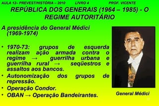 AULA 12– PREVEST/HISTÓRIA – 2010   LIVRO 4   PROF. VICENTE

    REPÚBLICA DOS GENERAIS (1964 – 1985) - O
            REGIME AUTORITÁRIO
A presidência do General Médici
  (1969-1974)

• 1970-73:   grupos     de   esquerda
  realizam ação armada contra o
  regime →       guerrilha urbana e
  guerrilha rural →      seqüestros e
  assaltos aos bancos.
• Autonomização dos grupos de
  repressão.
• Operação Condor.
• OBAN → Operação Bandeirantes.                 General Médici
                                                             11
 