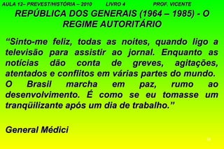AULA 12– PREVEST/HISTÓRIA – 2010   LIVRO 4   PROF. VICENTE

    REPÚBLICA DOS GENERAIS (1964 – 1985) - O
            REGIME AUTORITÁRIO
 “Sinto-me feliz, todas as noites, quando ligo a
 televisão para assistir ao jornal. Enquanto as
 notícias dão conta de greves, agitações,
 atentados e conflitos em várias partes do mundo.
 O     Brasil   marcha    em     paz,   rumo   ao
 desenvolvimento. É como se eu tomasse um
 tranqüilizante após um dia de trabalho.”

 General Médici
                                                             14
 