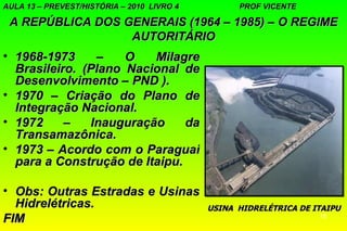 AULA 13 – PREVEST/HISTÓRIA – 2010 LIVRO 4         PROF VICENTE

 A REPÚBLICA DOS GENERAIS (1964 – 1985) – O REGIME
                  AUTORITÁRIO
• 1968-1973     –    O   Milagre
  Brasileiro. (Plano Nacional de
  Desenvolvimento – PND ).
• 1970 – Criação do Plano de
  Integração Nacional.
• 1972     –   Inauguração     da
  Transamazônica.
• 1973 – Acordo com o Paraguai
  para a Construção de Itaipu.

• Obs: Outras Estradas e Usinas
  Hidrelétricas.                            USINA HIDRELÉTRICA DE ITAIPU
FIM                                                                15
 