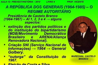 AULA 12– PREVEST/HISTÓRIA – 2010   LIVRO 4   PROF. VICENTE

   A REPÚBLICA DOS GENERAIS (1964-1985) – O
            REGIME AUTORITÁRIO
     Presidência de Castelo Branco
  (1964-1967) – AI 1, 2, 3 e 4 → alguns
               aspectos:
   extinção dos partidos políticos e
    do instituição do bipartidarismo
    (MDB/Movimento      Democrático
    Brasileiro   e   ARENA/Aliança
    Renovadora Nacional).
   Criação SNI (Serviço Nacional de
    Informações) → 1964 → General
     Golbery.
   “outorga” da Constituição de                MARECHAL CASTELO
                                                     BRANCO
    1967.                                                    2
 