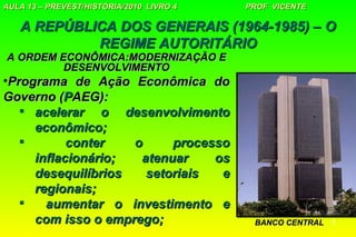 AULA 13 – PREVEST/HISTÓRIA/2010 LIVRO 4   PROF VICENTE

   A REPÚBLICA DOS GENERAIS (1964-1985) – O
            REGIME AUTORITÁRIO
A ORDEM ECONÔMICA:MODERNIZAÇÃO E
         DESENVOLVIMENTO
•Programa de Ação Econômica do
Governo (PAEG):
    acelerar o desenvolvimento
     econômico;
          conter   o     processo
     inflacionário;  atenuar    os
     desequilíbrios   setoriais  e
     regionais;
      aumentar o investimento e
     com isso o emprego;                   BANCO CENTRAL   3
 