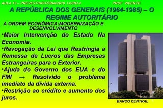 AULA 13 – PREVEST/HISTÓRIA/2010 LIVRO 4   PROF VICENTE

   A REPÚBLICA DOS GENERAIS (1964-1985) – O
            REGIME AUTORITÁRIO
A ORDEM ECONÔMICA:MODERNIZAÇÃO E
         DESENVOLVIMENTO
•Maior Intervenção do Estado Na
Economia.
•Revogação da Lei que Restringia a
Remessa de Lucros das Empresas
Estrangeiras para o Exterior.
•Ajuda do Governo dos EUA e do
FMI → Resolvido o problema
imediato da dívida externa.
•Restrição ao crédito e aumento dos
juros.
                                           BANCO CENTRAL   4
 