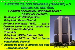 AULA 13 – PREVEST/HISTÓRIA/2010 LIVRO 4   PROF VICENTE
   A REPÚBLICA DOS GENERAIS (1964-1985) – O
            REGIME AUTORITÁRIO
      A ORDEM ECONÔMICA:MODERNIZAÇÃO E
                 DESENVOLVIMENTO
• Contenção do déficit público.
• Criação do Banco Central.
• Reforma Monetária (1967) → cria o
  Cruzeiro Novo → nova moeda vale
  1.000 Cruzeiros Antigos.
• Tributária.
• Criação do SNH e BNH em 1964.
• Criação do FGTS em 1966 → fim da
   estabilidade decenal.
 Apesar de tudo, a inflação não caiu
                                      BANCO CENTRAL      5
   → arrocho salarial.
 