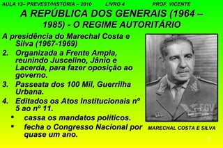 AULA 12– PREVEST/HISTÓRIA – 2010   LIVRO 4    PROF. VICENTE

      A REPÚBLICA DOS GENERAIS (1964 –
              1985) - O REGIME AUTORITÁRIO
A presidência do Marechal Costa e
   Silva (1967-1969)
2. Organizada a Frente Ampla,
   reunindo Juscelino, Jânio e
   Lacerda, para fazer oposição ao
   governo.
3. Passeata dos 100 Mil, Guerrilha
   Urbana.
4. Editados os Atos Institucionais nº
   5 ao nº 11.
   cassa os mandatos políticos.
   fecha o Congresso Nacional por           MARECHAL COSTA E SILVA
      quase um ano.                                             6
 