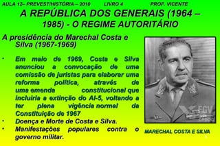 AULA 12– PREVEST/HISTÓRIA – 2010   LIVRO 4      PROF. VICENTE

      A REPÚBLICA DOS GENERAIS (1964 –
              1985) - O REGIME AUTORITÁRIO
A presidência do Marechal Costa e
   Silva (1967-1969)
•   Em maio de 1969, Costa e Silva
    anunciou a convocação de uma
    comissão de juristas para elaborar uma
    reforma      política,    através      de
    uma emenda             constitucional que
    incluiria a extinção do AI-5, voltando a
    ter     plena     vigência normal      da
    Constituição de 1967
•   Doença e Morte de Costa e Silva.
•   Manifestações populares contra o
    governo militar.                                            8
 