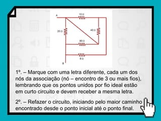 1º. – Marque com uma letra diferente, cada um dos
nós da associação (nó – encontro de 3 ou mais fios),
lembrando que os pontos unidos por fio ideal estão
em curto circuito e devem receber a mesma letra.
2º. – Refazer o circuito, iniciando pelo maior caminho
encontrado desde o ponto inicial até o ponto final.
 