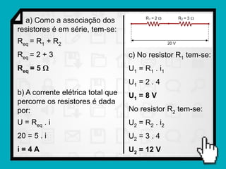 a) Como a associação dos
resistores é em série, tem-se:
Req = R1 + R2
Req = 2 + 3                        c) No resistor R1 tem-se:
Req = 5                           U1 = R1 . i1
                                   U1 = 2 . 4
b) A corrente elétrica total que   U1 = 8 V
percorre os resistores é dada
por:                               No resistor R2 tem-se:
U = Req . i                        U2 = R2 . i2
20 = 5 . i                         U2 = 3 . 4
i=4A                               U2 = 12 V
 