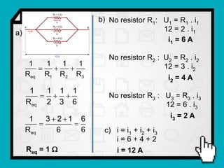 b) No resistor R1: U1 = R1 . i1
                                            12 = 2 . i1
a)
                                             i1 = 6 A

                            No resistor R2 : U2 = R2 . i2
      1   1   1   1
                                          12 = 3 . i2
     Req R1 R2 R3                               i2 = 4 A
      1  1 1 1
                         No resistor R3 : U3 = R3 . i3
     Req 2 3 6                               12 = 6 . i3
      1    3  2 1 6                         i3 = 2 A
                  
     Req      6      6    c) i = i1 + i2 + i3
                             i=6+4+2
     Req = 1                 i = 12 A
 